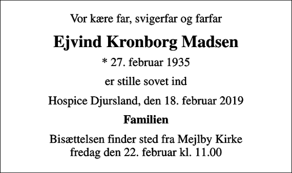 <p>Vor kære far, svigerfar og farfar<br />Ejvind Kronborg Madsen<br />* 27. februar 1935<br />er stille sovet ind<br />Hospice Djursland, den 18. februar 2019<br />Familien<br />Bisættelsen finder sted fra Mejlby Kirke fredag den 22. februar kl. 11.00</p>