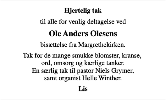 <p>Hjertelig tak<br />til alle for venlig deltagelse ved<br />Ole Anders Olesens<br />bisættelse fra Margrethekirken.<br />Tak for de mange smukke blomster, kranse, ord, omsorg og kærlige tanker. En særlig tak til pastor Niels Grymer, samt organist Helle Winther.<br />Lis</p>