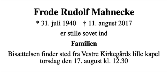 <p>Frode Rudolf Mahnecke<br />* 31. juli 1940 ✝ 11. august 2017<br />er stille sovet ind<br />Familien<br />Bisættelsen finder sted fra Vestre Kirkegårds lille kapel torsdag den 17. august kl. 12.30</p>