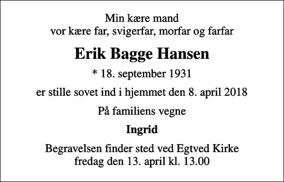 <p>Min kære mand vor kære far, svigerfar, morfar og farfar<br />Erik Bagge Hansen<br />* 18. september 1931<br />er stille sovet ind i hjemmet den 8. april 2018<br />På familiens vegne<br />Ingrid<br />Begravelsen finder sted ved Egtved Kirke fredag den 13. april kl. 13.00</p>