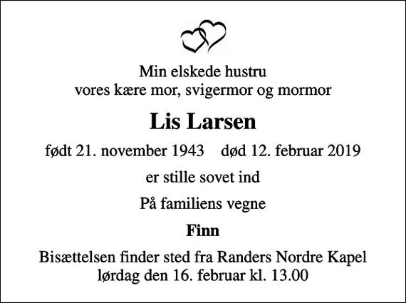<p>Min elskede hustru vores kære mor, svigermor og mormor<br />Lis Larsen<br />født 21. november 1943 død 12. februar 2019<br />er stille sovet ind<br />På familiens vegne<br />Finn<br />Bisættelsen finder sted fra Randers Nordre Kapel lørdag den 16. februar kl. 13.00</p>