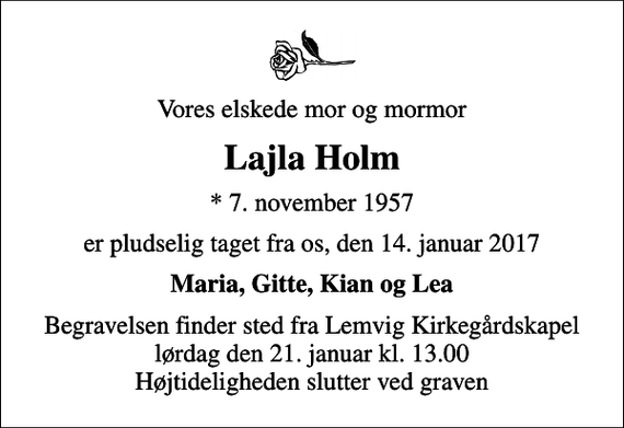 <p>Vores elskede mor og mormor<br />Lajla Holm<br />* 7. november 1957<br />er pludselig taget fra os, den 14. januar 2017<br />Maria, Gitte, Kian og Lea<br />Begravelsen finder sted fra Lemvig Kirkegårdskapel lørdag den 21. januar kl. 13.00 Højtideligheden slutter ved graven</p>