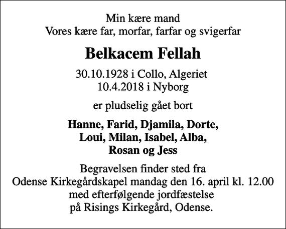 <p>Min kære mand Vores kære far, morfar, farfar og svigerfar<br />Belkacem Fellah<br />30.10.1928 i Collo, Algeriet<br />10.4.2018 i Nyborg<br />er pludselig gået bort<br />Hanne, Farid, Djamila, Dorte, Loui, Milan, Isabel, Alba, Rosan og Jess<br />Begravelsen finder sted fra Odense Kirkegårdskapel mandag den 16. april kl. 12.00 med efterfølgende jordfæstelse på Risings Kirkegård, Odense.</p>