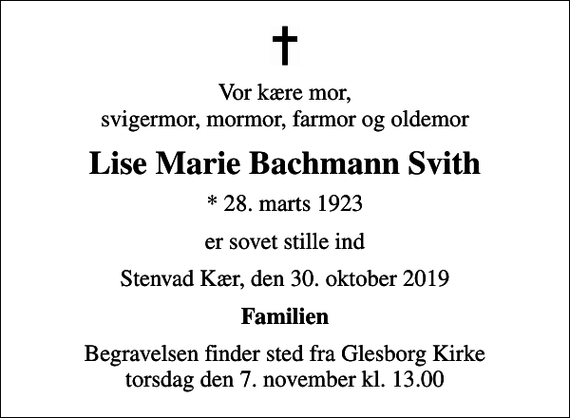 <p>Vor kære mor, svigermor, mormor, farmor og oldemor<br />Lise Marie Bachmann Svith<br />* 28. marts 1923<br />er sovet stille ind<br />Stenvad Kær, den 30. oktober 2019<br />Familien<br />Begravelsen finder sted fra Glesborg Kirke torsdag den 7. november kl. 13.00</p>
