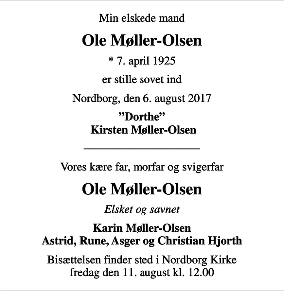 <p>Min elskede mand<br />Ole Møller-Olsen<br />* 7. april 1925<br />er stille sovet ind<br />Nordborg, den 6. august 2017<br />Dorthe Kirsten Møller-Olsen<br />Vores kære far, morfar og svigerfar<br />Ole Møller-Olsen<br />Elsket og savnet<br />Karin Møller-Olsen Astrid, Rune, Asger og Christian Hjorth<br />Bisættelsen finder sted i Nordborg Kirke fredag den 11. august kl. 12.00</p>