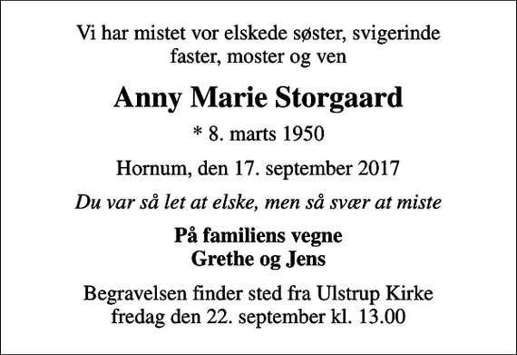 <p>Vi har mistet vor elskede søster, svigerinde faster, moster og ven<br />Anny Marie Storgaard<br />* 8. marts 1950<br />Hornum, den 17. september 2017<br />Du var så let at elske, men så svær at miste<br />På familiens vegne Grethe og Jens<br />Begravelsen finder sted fra Ulstrup Kirke fredag den 22. september kl. 13.00</p>