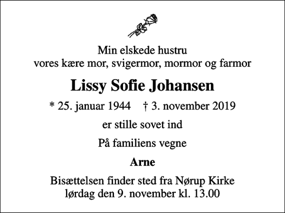 <p>Min elskede hustru vores kære mor, svigermor, mormor og farmor<br />Lissy Sofie Johansen<br />* 25. januar 1944 ✝ 3. november 2019<br />er stille sovet ind<br />På familiens vegne<br />Arne<br />Bisættelsen finder sted fra Nørup Kirke lørdag den 9. november kl. 13.00</p>