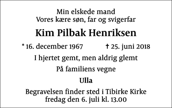 <p>Min elskede mand Vores kære søn, far og svigerfar<br />Kim Pilbak Henriksen<br />* 16. december 1967 ✝ 25. juni 2018<br />I hjertet gemt, men aldrig glemt<br />På familiens vegne<br />Ulla<br />Begravelsen finder sted i Tibirke Kirke fredag den 6. juli kl. 13.00</p>