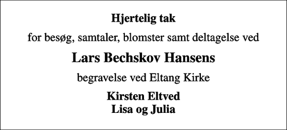 <p>Hjertelig tak<br />for besøg, samtaler, blomster samt deltagelse ved<br />Lars Bechskov Hansens<br />begravelse ved Eltang Kirke<br />Kirsten Eltved Lisa og Julia</p>