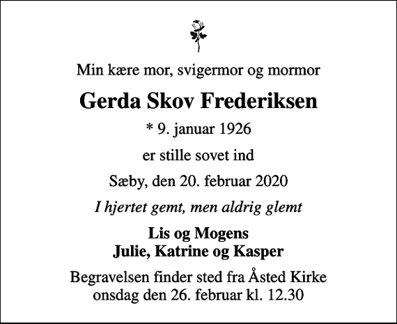 <p>Min kære mor, svigermor og mormor<br />Gerda Skov Frederiksen<br />* 9. januar 1926<br />er stille sovet ind<br />Sæby, den 20. februar 2020<br />I hjertet gemt, men aldrig glemt<br />Lis og Mogens Julie, Katrine og Kasper<br />Begravelsen finder sted fra Åsted Kirke onsdag den 26. februar kl. 12.30</p>