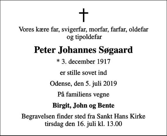 <p>Vores kære far, svigerfar, morfar, farfar, oldefar og tipoldefar<br />Peter Johannes Søgaard<br />* 3. december 1917<br />er stille sovet ind<br />Odense, den 5. juli 2019<br />På familiens vegne<br />Birgit, John og Bente<br />Begravelsen finder sted fra Sankt Hans Kirke tirsdag den 16. juli kl. 13.00</p>