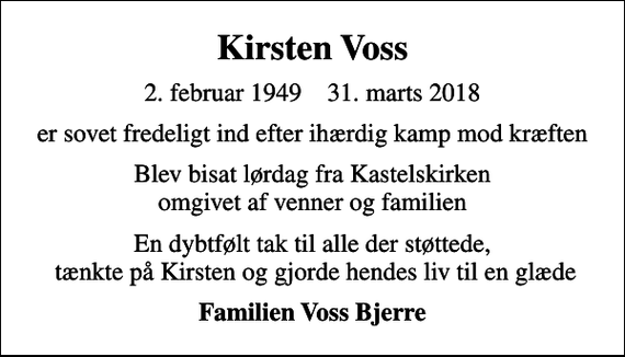 <p>Kirsten Voss<br />2. februar 1949 31. marts 2018<br />er sovet fredeligt ind efter ihærdig kamp mod kræften<br />Blev bisat lørdag fra Kastelskirken omgivet af venner og familien<br />En dybtfølt tak til alle der støttede, tænkte på Kirsten og gjorde hendes liv til en glæde<br />Familien Voss Bjerre</p>