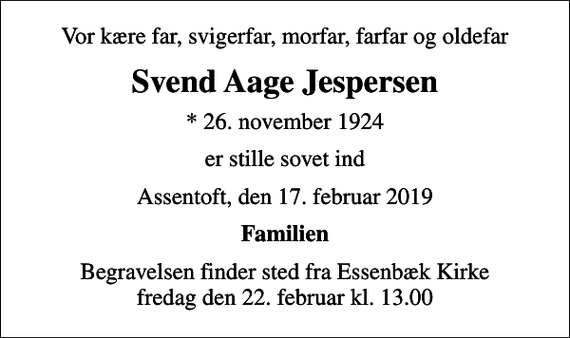 <p>Vor kære far, svigerfar, morfar, farfar og oldefar<br />Svend Aage Jespersen<br />* 26. november 1924<br />er stille sovet ind<br />Assentoft, den 17. februar 2019<br />Familien<br />Begravelsen finder sted fra Essenbæk Kirke fredag den 22. februar kl. 13.00</p>