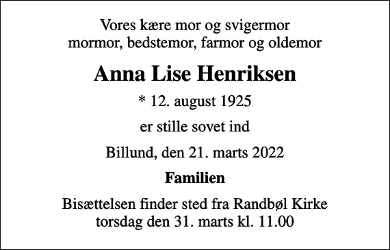 <p>Vores kære mor og svigermor mormor, bedstemor, farmor og oldemor<br />Anna Lise Henriksen<br />* 12. august 1925<br />er stille sovet ind<br />Billund, den 21. marts 2022<br />Familien<br />Bisættelsen finder sted fra Randbøl Kirke torsdag den 31. marts kl. 11.00</p>