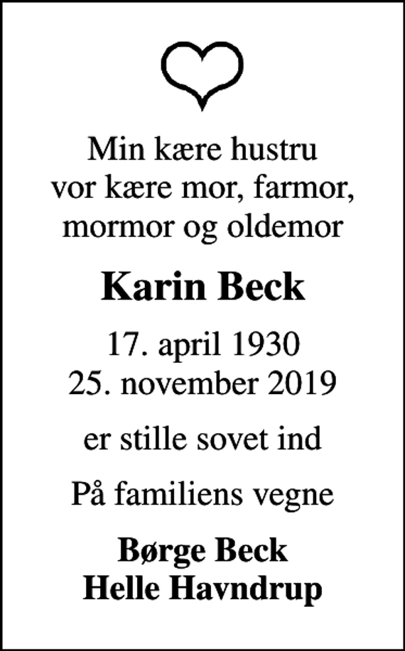 <p>Min kære hustru vor kære mor, farmor, mormor og oldemor<br />Karin Beck<br />17. april 1930<br />25. november 2019<br />er stille sovet ind<br />På familiens vegne<br />Børge Beck Helle Havndrup</p>
