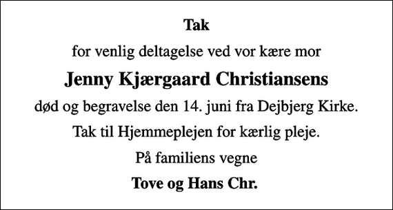 <p>Tak<br />for venlig deltagelse ved vor kære mor<br />Jenny Kjærgaard Christiansens<br />død og begravelse den 14. juni fra Dejbjerg Kirke.<br />Tak til Hjemmeplejen for kærlig pleje.<br />På familiens vegne<br />Tove og Hans Chr.</p>