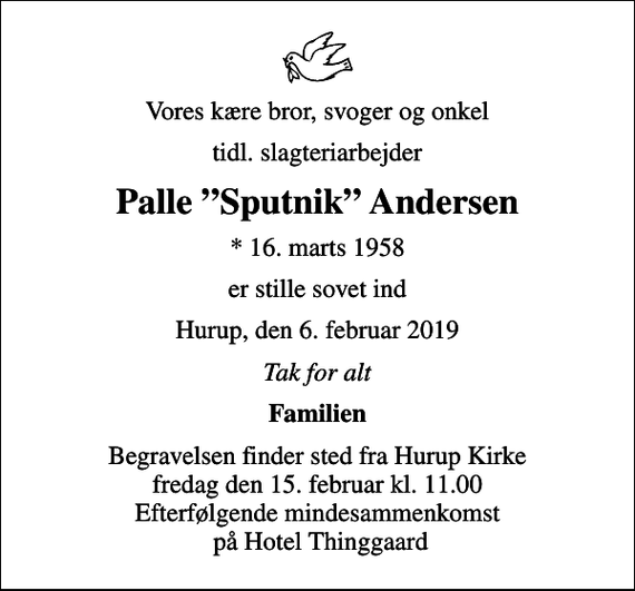 <p>Vores kære bror, svoger og onkel<br />tidl. slagteriarbejder<br />Palle Sputnik Andersen<br />* 16. marts 1958<br />er stille sovet ind<br />Hurup, den 6. februar 2019<br />Tak for alt<br />Familien<br />Begravelsen finder sted fra Hurup Kirke fredag den 15. februar kl. 11.00 Efterfølgende mindesammenkomst på Hotel Thinggaard</p>