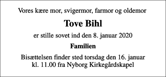 <p>Vores kære mor, svigermor, farmor og oldemor<br />Tove Bihl<br />er stille sovet ind den 8. januar 2020<br />Familien<br />Bisættelsen finder sted torsdag den 16. januar kl. 11.00 fra Nyborg Kirkegårdskapel</p>