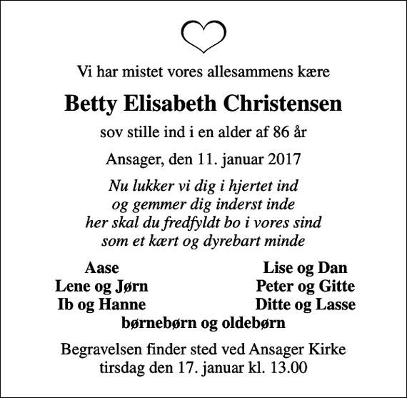 <p>Vi har mistet vores allesammens kære<br />Betty Elisabeth Christensen<br />sov stille ind i en alder af 86 år<br />Ansager, den 11. januar 2017<br />Nu lukker vi dig i hjertet ind og gemmer dig inderst inde her skal du fredfyldt bo i vores sind som et kært og dyrebart minde<br />Aase<br />Lise og Dan<br />Lene og Jørn<br />Peter og Gitte<br />Ib og Hanne<br />Ditte og Lasse<br />Begravelsen finder sted ved Ansager Kirke tirsdag den 17. januar kl. 13.00</p>