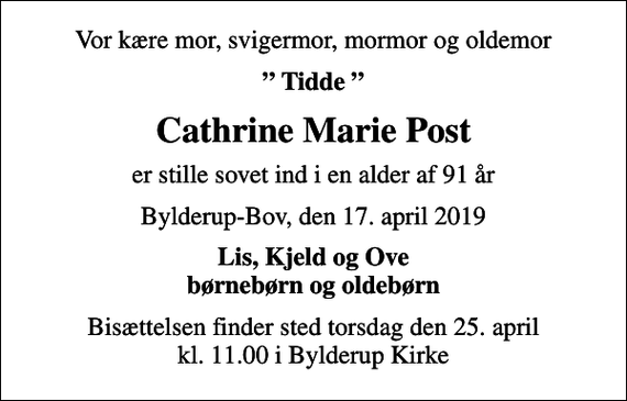 <p>Vor kære mor, svigermor, mormor og oldemor<br />Tidde<br />Cathrine Marie Post<br />er stille sovet ind i en alder af 91 år<br />Bylderup-Bov, den 17. april 2019<br />Lis, Kjeld og Ove børnebørn og oldebørn<br />Bisættelsen finder sted torsdag den 25. april kl. 11.00 i Bylderup Kirke</p>