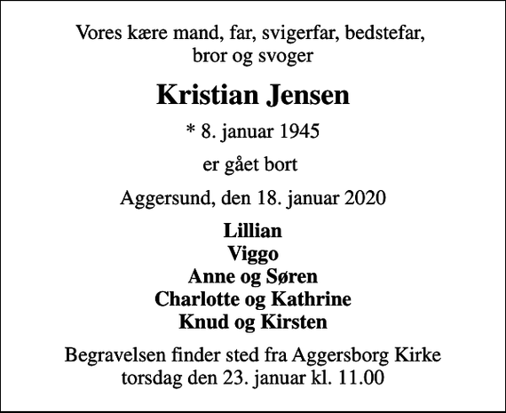 <p>Vores kære mand, far, svigerfar, bedstefar, bror og svoger<br />Kristian Jensen<br />* 8. januar 1945<br />er gået bort<br />Aggersund, den 18. januar 2020<br />Lillian Viggo Anne og Søren Charlotte og Kathrine Knud og Kirsten<br />Begravelsen finder sted fra Aggersborg Kirke torsdag den 23. januar kl. 11.00</p>
