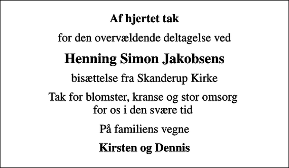 <p>Af hjertet tak<br />for den overvældende deltagelse ved<br />Henning Simon Jakobsens<br />bisættelse fra Skanderup Kirke<br />Tak for blomster, kranse og stor omsorg for os i den svære tid<br />På familiens vegne<br />Kirsten og Dennis</p>