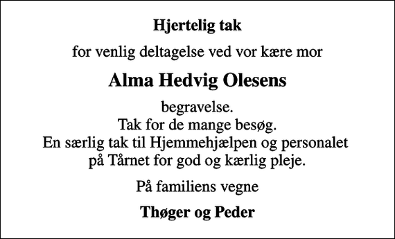 <p>Hjertelig tak<br />for venlig deltagelse ved vor kære mor<br />Alma Hedvig Olesens<br />begravelse. Tak for de mange besøg. En særlig tak til Hjemmehjælpen og personalet på Tårnet for god og kærlig pleje.<br />På familiens vegne<br />Thøger og Peder</p>