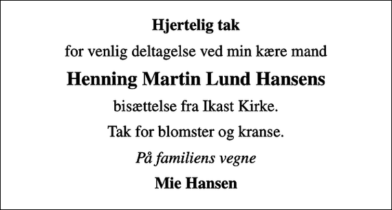 <p>Hjertelig tak<br />for venlig deltagelse ved min kære mand<br />Henning Martin Lund Hansens<br />bisættelse fra Ikast Kirke.<br />Tak for blomster og kranse.<br />På familiens vegne<br />Mie Hansen</p>
