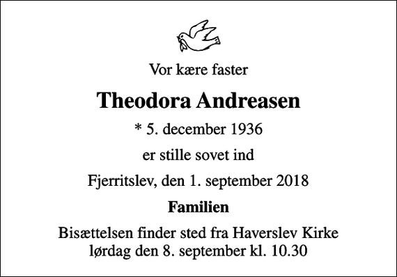 <p>Vor kære faster<br />Theodora Andreasen<br />* 5. december 1936<br />er stille sovet ind<br />Fjerritslev, den 1. september 2018<br />Familien<br />Bisættelsen finder sted fra Haverslev Kirke lørdag den 8. september kl. 10.30</p>