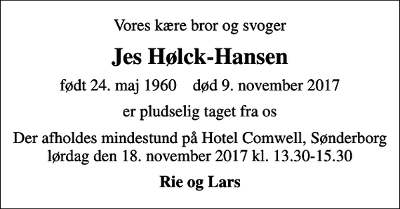 <p>Vores kære bror og svoger<br />Jes Hølck-Hansen<br />født 24. maj 1960 død 9. november 2017<br />er pludselig taget fra os<br />Der afholdes mindestund på Hotel Comwell, Sønderborg lørdag den 18. november 2017 kl. 13.30-15.30<br />Rie og Lars</p>