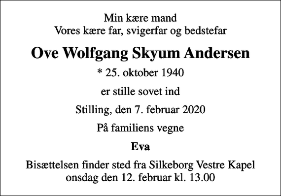 <p>Min kære mand Vores kære far, svigerfar og bedstefar<br />Ove Wolfgang Skyum Andersen<br />* 25. oktober 1940<br />er stille sovet ind<br />Stilling, den 7. februar 2020<br />På familiens vegne<br />Eva<br />Bisættelsen finder sted fra Silkeborg Vestre Kapel onsdag den 12. februar kl. 13.00</p>