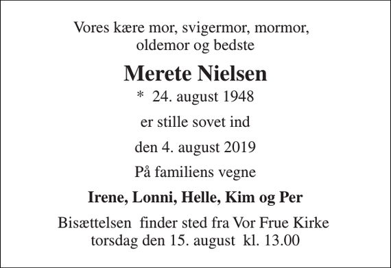<p>Vores kære mor, svigermor, mormor, oldemor og bedste<br />Merete Nielsen<br />*​ 24. august 1948<br />er stille sovet ind<br />den 4. august 2019<br />På familiens vegne<br />Irene, Lonni, Helle, Kim og Per<br />Bisættelsen​ finder sted fra Vor Frue Kirke​ torsdag den 15. august​ kl. 13.00</p>