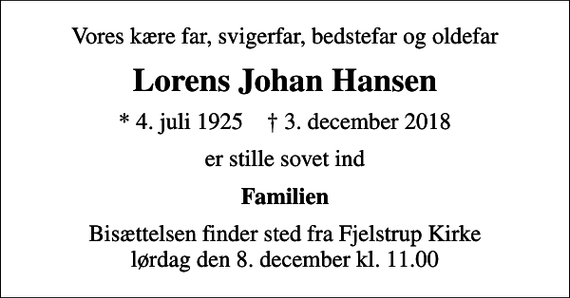 <p>Vores kære far, svigerfar, bedstefar og oldefar<br />Lorens Johan Hansen<br />* 4. juli 1925 ✝ 3. december 2018<br />er stille sovet ind<br />Familien<br />Bisættelsen finder sted fra Fjelstrup Kirke lørdag den 8. december kl. 11.00</p>