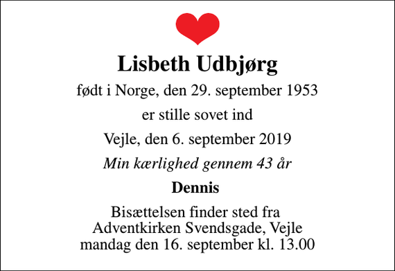 <p>Lisbeth Udbjørg<br />født i Norge, den 29. september 1953<br />er stille sovet ind<br />Vejle, den 6. september 2019<br />Min kærlighed gennem 43 år<br />Dennis<br />Bisættelsen finder sted fra Adventkirken Svendsgade, Vejle mandag den 16. september kl. 13.00</p>
