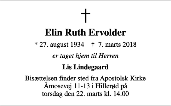 <p>Elin Ruth Ervolder<br />* 27. august 1934 ✝ 7. marts 2018<br />er taget hjem til Herren<br />Lis Lindegaard<br />Bisættelsen finder sted fra Apostolsk Kirke Åmosevej 11-13 i Hillerød på torsdag den 22. marts kl. 14.00</p>