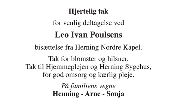 <p>Hjertelig tak<br />for venlig deltagelse ved<br />Leo Ivan Poulsens<br />bisættelse fra Herning Nordre Kapel.<br />Tak for blomster og hilsner. Tak til Hjemmeplejen og Herning Sygehus, for god omsorg og kærlig pleje.<br />På familiens vegne Henning - Arne - Sonja</p>