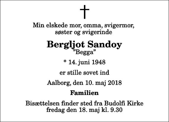 <p>Min elskede mor, omma, svigermor, søster og svigerinde<br />Bergljot Sandoy<br />Begga<br />* 14. juni 1948<br />er stille sovet ind<br />Aalborg, den 10. maj 2018<br />Familien<br />Bisættelsen finder sted fra Budolfi Kirke fredag den 18. maj kl. 9.30</p>