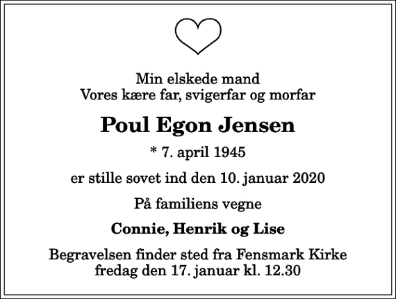 <p>Min elskede mand Vores kære far, svigerfar og morfar<br />Poul Egon Jensen<br />* 7. april 1945<br />er stille sovet ind den 10. januar 2020<br />På familiens vegne<br />Connie, Henrik og Lise<br />Begravelsen finder sted fra Fensmark Kirke fredag den 17. januar kl. 12.30</p>