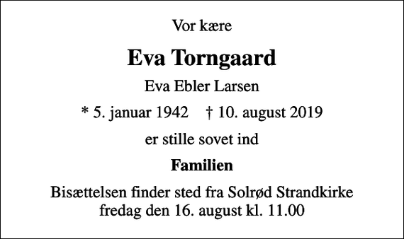 <p>Vor kære<br />Eva Torngaard<br />Eva Ebler Larsen<br />* 5. januar 1942 ✝ 10. august 2019<br />er stille sovet ind<br />Familien<br />Bisættelsen finder sted fra Solrød Strandkirke fredag den 16. august kl. 11.00</p>