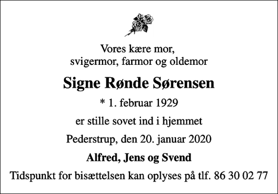 <p>Vores kære mor, svigermor, farmor og oldemor<br />Signe Rønde Sørensen<br />* 1. februar 1929<br />er stille sovet ind i hjemmet<br />Pederstrup, den 20. januar 2020<br />Alfred, Jens og Svend<br />Tidspunkt for bisættelsen kan oplyses på tlf. 86 30 02 77</p>
