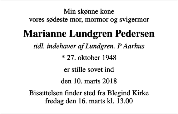 <p>Min skønne kone vores sødeste mor, mormor og svigermor<br />Marianne Lundgren Pedersen<br />tidl. indehaver af Lundgren. P Aarhus<br />* 27. oktober 1948<br />er stille sovet ind<br />den 10. marts 2018<br />Bisættelsen finder sted fra Blegind Kirke fredag den 16. marts kl. 13.00</p>