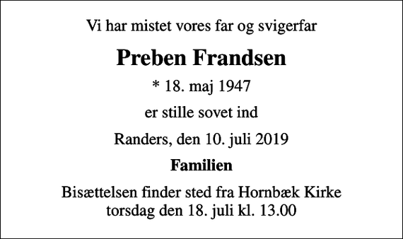 <p>Vi har mistet vores far og svigerfar<br />Preben Frandsen<br />* 18. maj 1947<br />er stille sovet ind<br />Randers, den 10. juli 2019<br />Familien<br />Bisættelsen finder sted fra Hornbæk Kirke torsdag den 18. juli kl. 13.00</p>