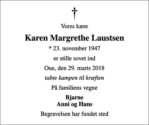 <p>Vores kære<br />Karen Margrethe Laustsen<br />* 23. november 1947<br />er stille sovet ind<br />Oue, den 29. marts 2018<br />tabte kampen til kræften<br />På familiens vegne<br />Bjarne Anni og Hans<br />Begravelsen har fundet sted</p>