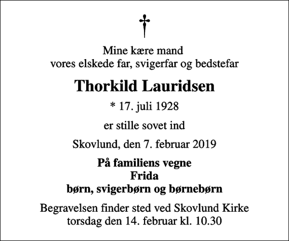 <p>Mine kære mand vores elskede far, svigerfar og bedstefar<br />Thorkild Lauridsen<br />* 17. juli 1928<br />er stille sovet ind<br />Skovlund, den 7. februar 2019<br />På familiens vegne Frida børn, svigerbørn og børnebørn<br />Begravelsen finder sted ved Skovlund Kirke torsdag den 14. februar kl. 10.30</p>
