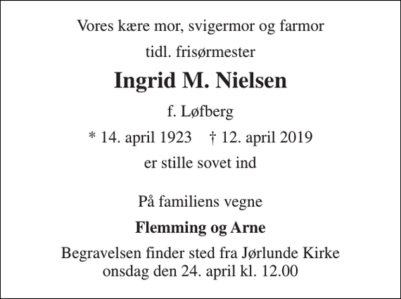 <p>Vores kære mor, svigermor og farmor<br />tidl. frisørmester<br />Ingrid M. Nielsen<br />f. Løfberg<br />* 14. april 1923 † 12. april 2019<br />er stille sovet ind<br />På familiens vegne<br />Flemming og Arne<br />Begravelsen finder sted fra Jørlunde Kirke onsdag den 24. april kl. 12.00</p>