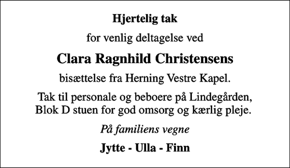<p>Hjertelig tak<br />for venlig deltagelse ved<br />Clara Ragnhild Christensens<br />bisættelse fra Herning Vestre Kapel.<br />Tak til personale og beboere på Lindegården, Blok D stuen for god omsorg og kærlig pleje.<br />På familiens vegne<br />Jytte - Ulla - Finn</p>