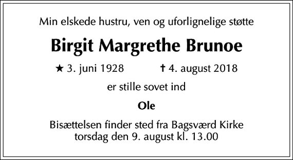 <p>Min elskede hustru, ven og uforlignelige støtte<br />Birgit Margrethe Brunoe<br />* 3. juni 1928 ✝ 4. august 2018<br />er stille sovet ind<br />Ole<br />Bisættelsen finder sted fra Bagsværd Kirke torsdag den 9. august kl. 13.00</p>