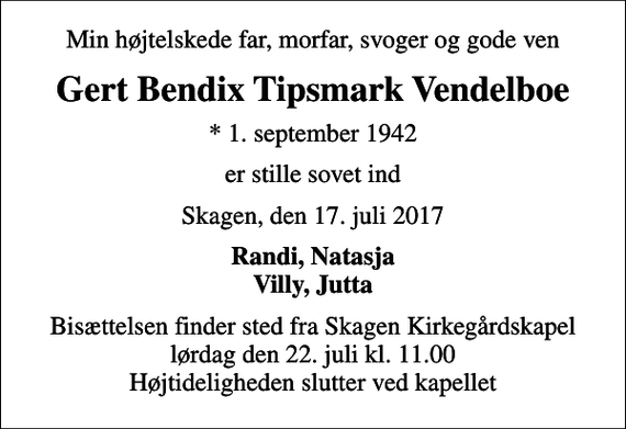 <p>Min højtelskede far, morfar, svoger og gode ven<br />Gert Bendix Tipsmark Vendelboe<br />* 1. september 1942<br />er stille sovet ind<br />Skagen, den 17. juli 2017<br />Randi, Natasja Villy, Jutta<br />Bisættelsen finder sted fra Skagen Kirkegårdskapel lørdag den 22. juli kl. 11.00 Højtideligheden slutter ved kapellet</p>