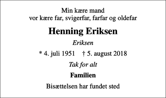 <p>Min kære mand vor kære far, svigerfar, farfar og oldefar<br />Henning Eriksen<br />Eriksen<br />* 4. juli 1951 ✝ 5. august 2018<br />Tak for alt<br />Familien<br />Bisættelsen har fundet sted</p>