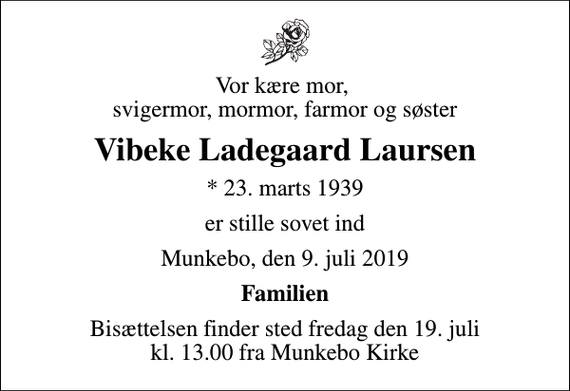 <p>Vor kære mor, svigermor, mormor, farmor og søster<br />Vibeke Ladegaard Laursen<br />* 23. marts 1939<br />er stille sovet ind<br />Munkebo, den 9. juli 2019<br />Familien<br />Bisættelsen finder sted fredag den 19. juli kl. 13.00 fra Munkebo Kirke</p>